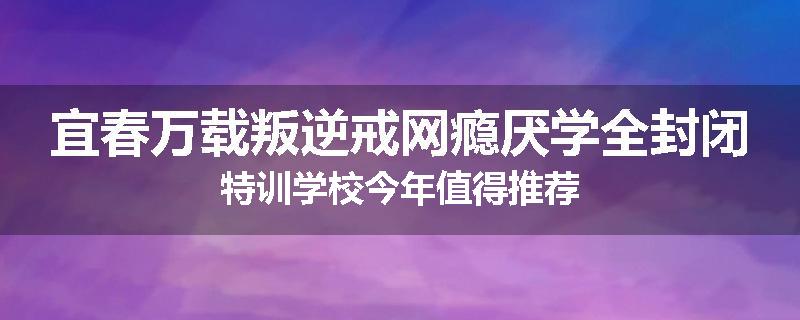 宜春万载叛逆戒网瘾厌学全封闭特训学校今年值得推荐