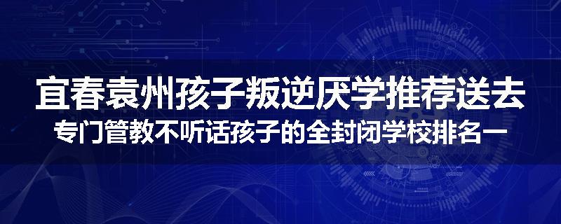 宜春袁州孩子叛逆厌学推荐送去专门管教不听话孩子的全封闭学校排名一览