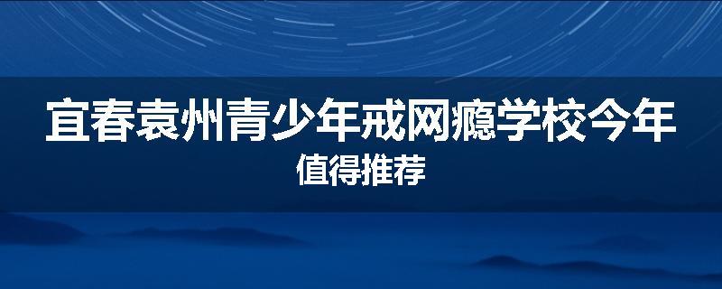 宜春袁州青少年戒网瘾学校今年值得推荐