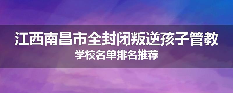 江西南昌市全封闭叛逆孩子管教学校名单排名推荐