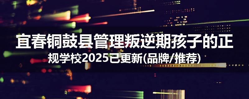 宜春铜鼓县管理叛逆期孩子的正规学校2025已更新(品牌/推荐)