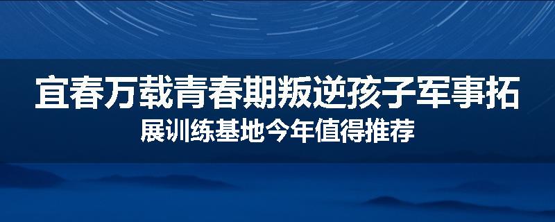 宜春万载青春期叛逆孩子军事拓展训练基地今年值得推荐