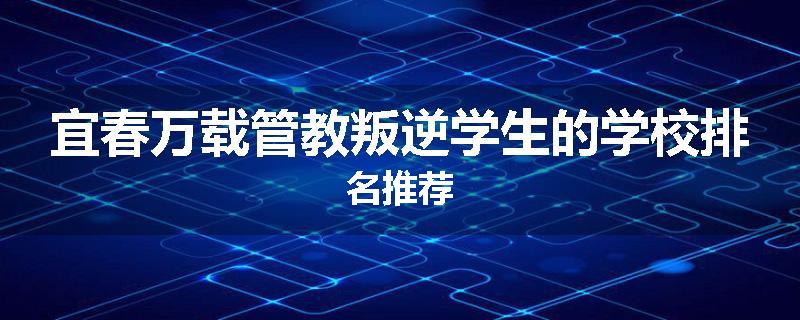 宜春万载管教叛逆学生的学校排名推荐