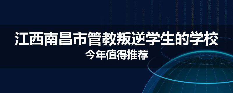 江西南昌市管教叛逆学生的学校今年值得推荐