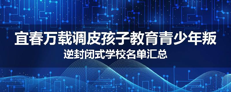 宜春万载调皮孩子教育青少年叛逆封闭式学校名单汇总
