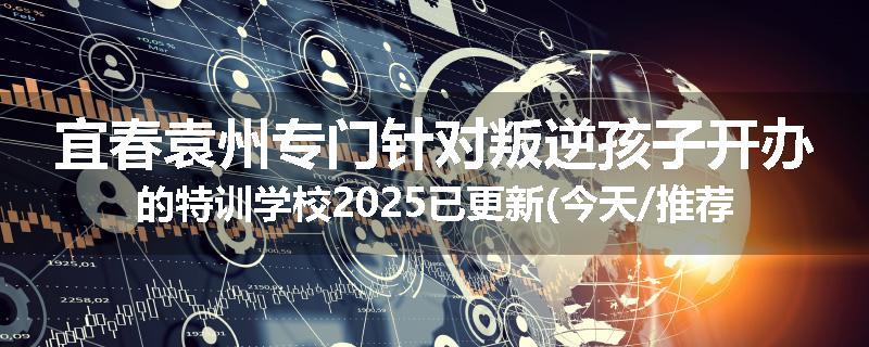 宜春袁州专门针对叛逆孩子开办的特训学校2025已更新(今天/推荐)