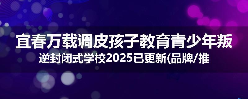 宜春万载调皮孩子教育青少年叛逆封闭式学校2025已更新(品牌/推荐)
