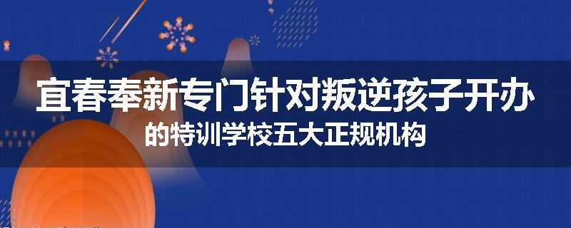 宜春奉新专门针对叛逆孩子开办的特训学校五大正规机构