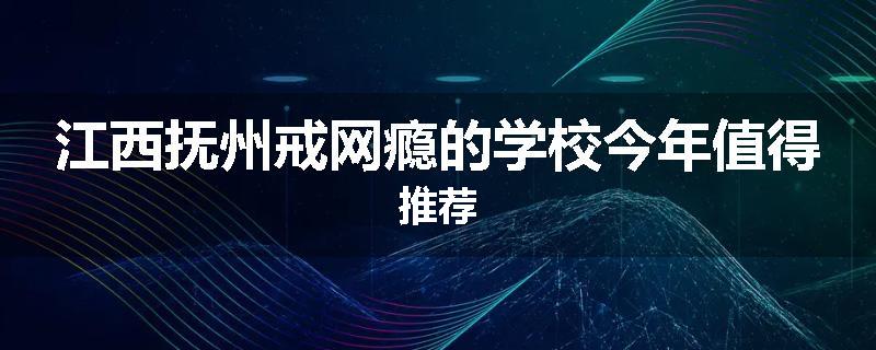 江西抚州戒网瘾的学校今年值得推荐