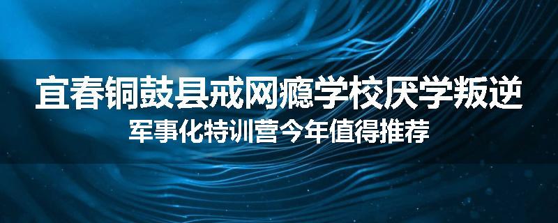宜春铜鼓县戒网瘾学校厌学叛逆军事化特训营今年值得推荐