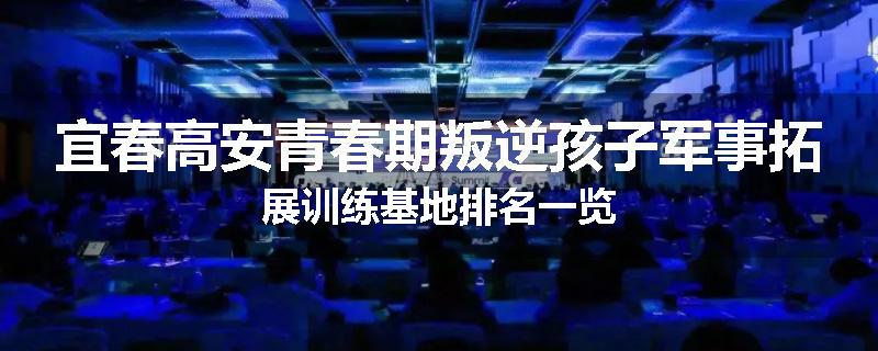 宜春高安青春期叛逆孩子军事拓展训练基地排名一览