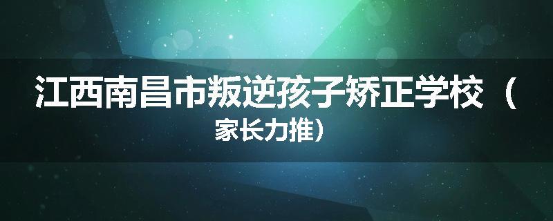 江西南昌市叛逆孩子矫正学校（家长力推）