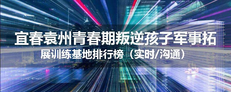 宜春袁州青春期叛逆孩子军事拓展训练基地排行榜（实时/沟通）