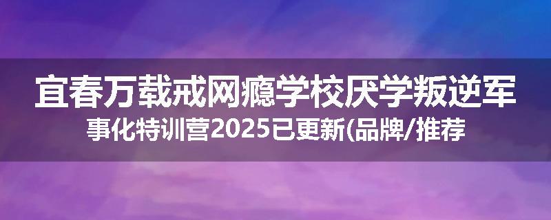 宜春万载戒网瘾学校厌学叛逆军事化特训营2025已更新(品牌/推荐)