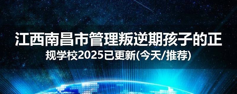 江西南昌市管理叛逆期孩子的正规学校2025已更新(今天/推荐)