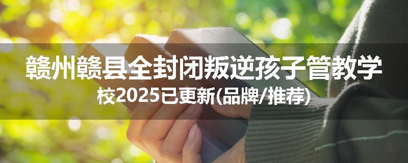 赣州赣县全封闭叛逆孩子管教学校2025已更新(品牌/推荐)