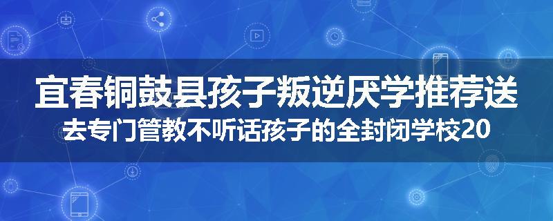 宜春铜鼓县孩子叛逆厌学推荐送去专门管教不听话孩子的全封闭学校2025已更新(品牌/推荐)