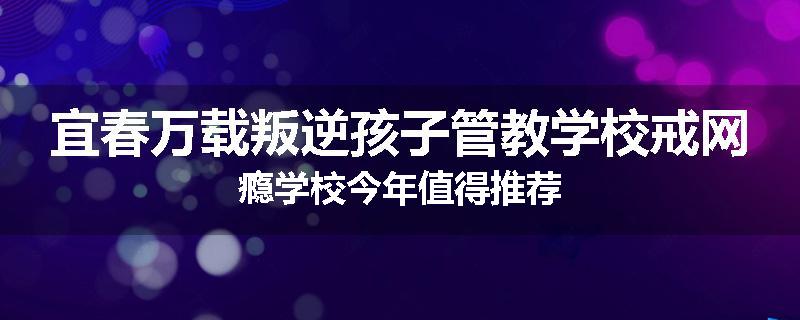 宜春万载叛逆孩子管教学校戒网瘾学校今年值得推荐