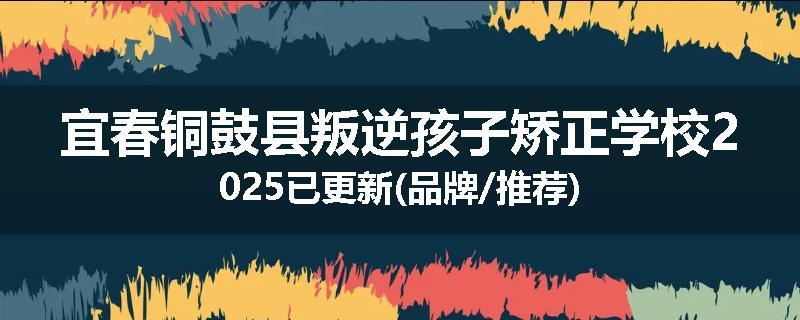 宜春铜鼓县叛逆孩子矫正学校2025已更新(品牌/推荐)