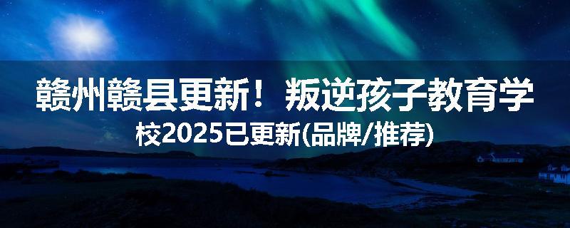 赣州赣县更新！叛逆孩子教育学校2025已更新(品牌/推荐)