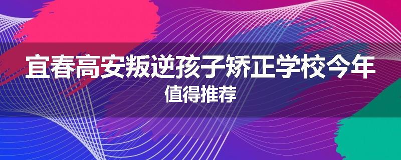 宜春高安叛逆孩子矫正学校今年值得推荐
