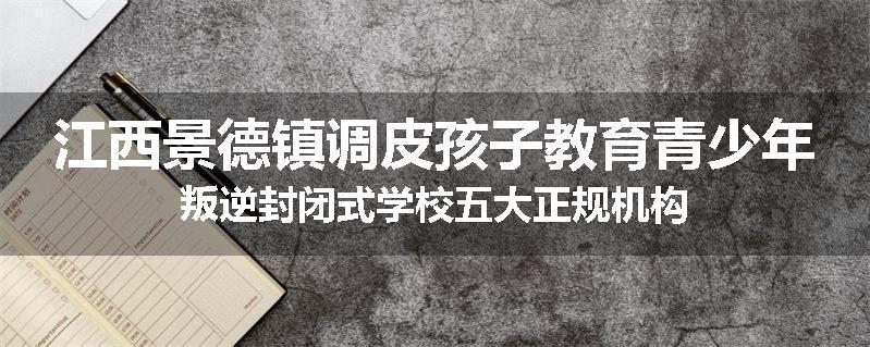 江西景德镇调皮孩子教育青少年叛逆封闭式学校五大正规机构