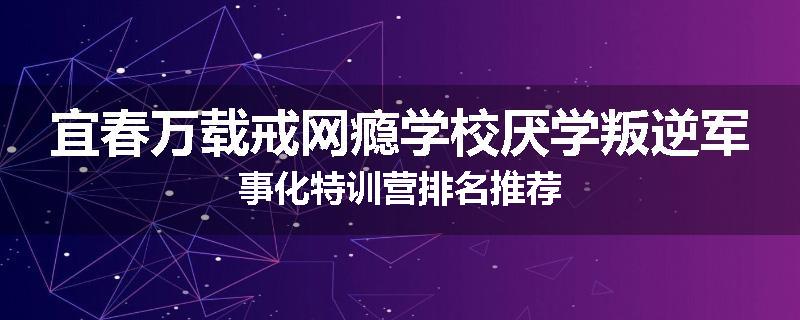 宜春万载戒网瘾学校厌学叛逆军事化特训营排名推荐