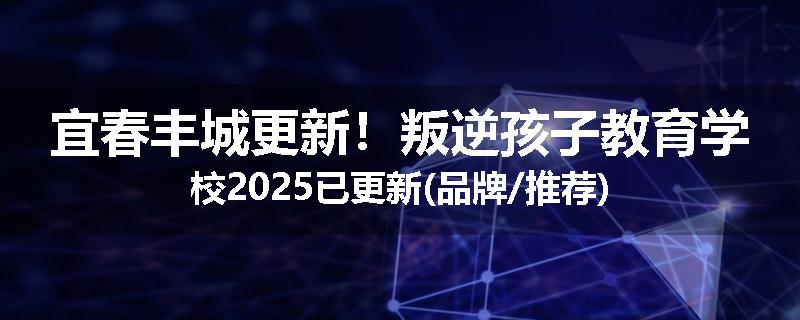 宜春丰城更新！叛逆孩子教育学校2025已更新(品牌/推荐)
