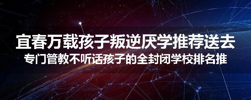 宜春万载孩子叛逆厌学推荐送去专门管教不听话孩子的全封闭学校排名推荐