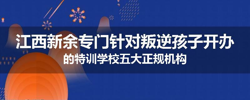 江西新余专门针对叛逆孩子开办的特训学校五大正规机构
