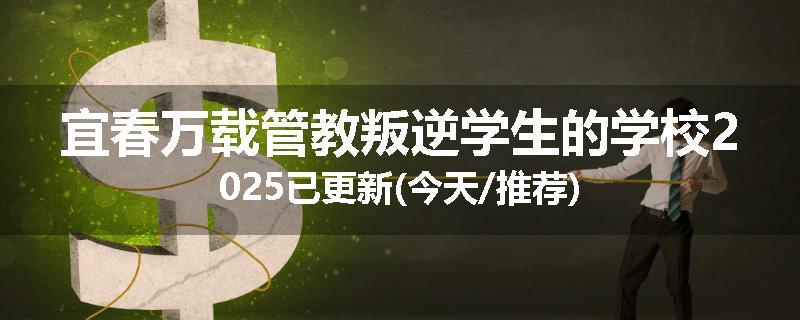 宜春万载管教叛逆学生的学校2025已更新(今天/推荐)