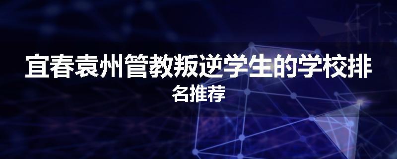宜春袁州管教叛逆学生的学校排名推荐