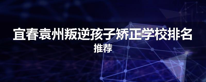 宜春袁州叛逆孩子矫正学校排名推荐