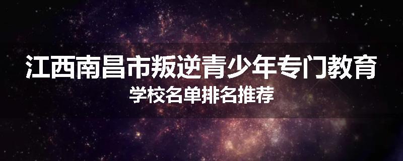 江西南昌市叛逆青少年专门教育学校名单排名推荐