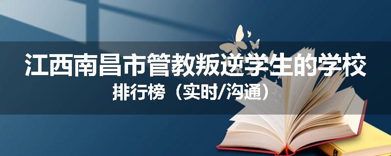 江西南昌市管教叛逆学生的学校排行榜（实时/沟通）
