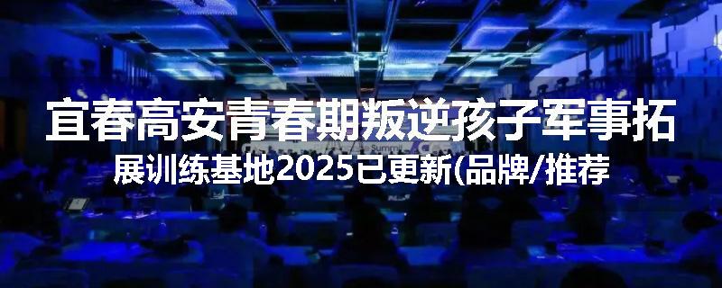 宜春高安青春期叛逆孩子军事拓展训练基地2025已更新(品牌/推荐)