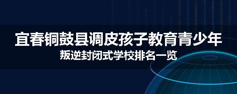 宜春铜鼓县调皮孩子教育青少年叛逆封闭式学校排名一览