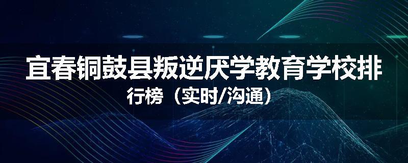 宜春铜鼓县叛逆厌学教育学校排行榜（实时/沟通）