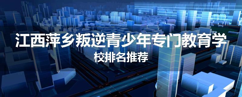 江西萍乡叛逆青少年专门教育学校排名推荐