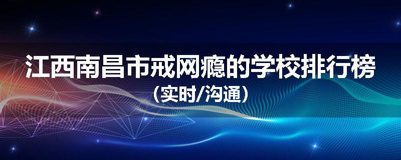 江西南昌市戒网瘾的学校排行榜（实时/沟通）