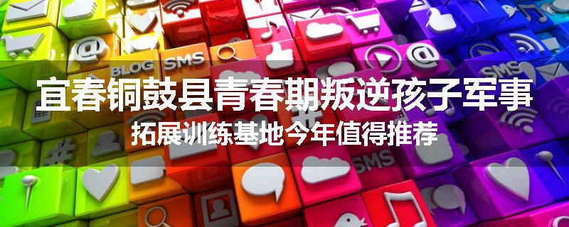 宜春铜鼓县青春期叛逆孩子军事拓展训练基地今年值得推荐