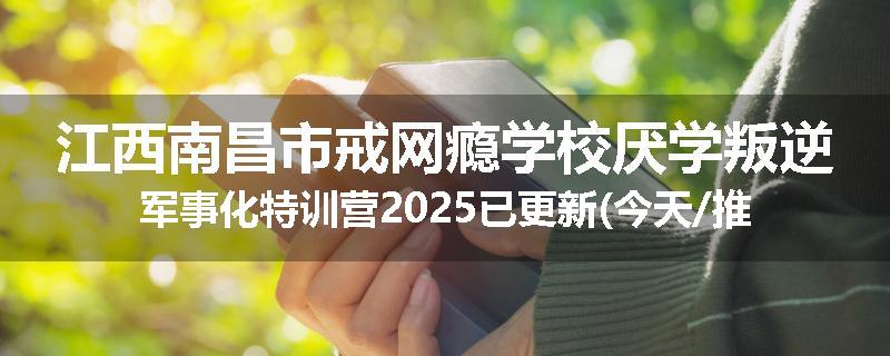 江西南昌市戒网瘾学校厌学叛逆军事化特训营2025已更新(今天/推荐)