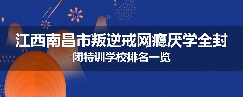 江西南昌市叛逆戒网瘾厌学全封闭特训学校排名一览