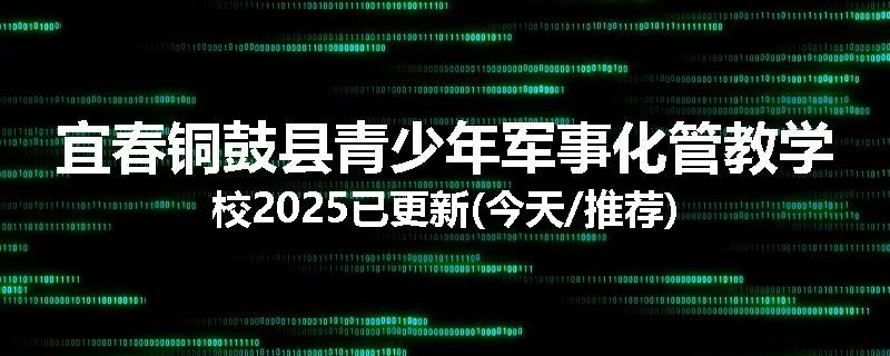 宜春铜鼓县青少年军事化管教学校2025已更新(今天/推荐)