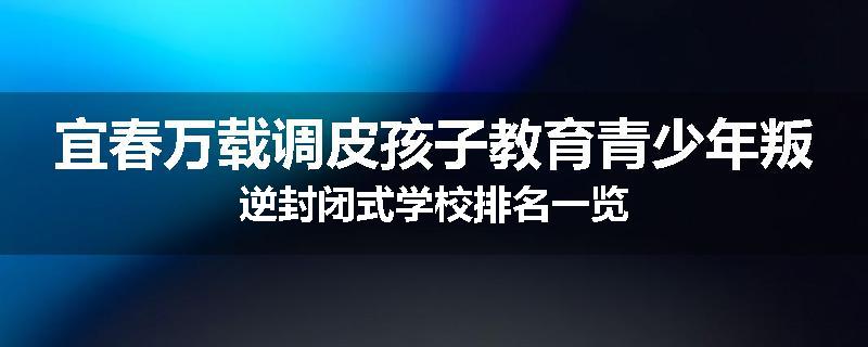 宜春万载调皮孩子教育青少年叛逆封闭式学校排名一览