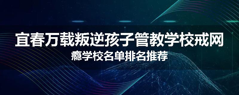 宜春万载叛逆孩子管教学校戒网瘾学校名单排名推荐