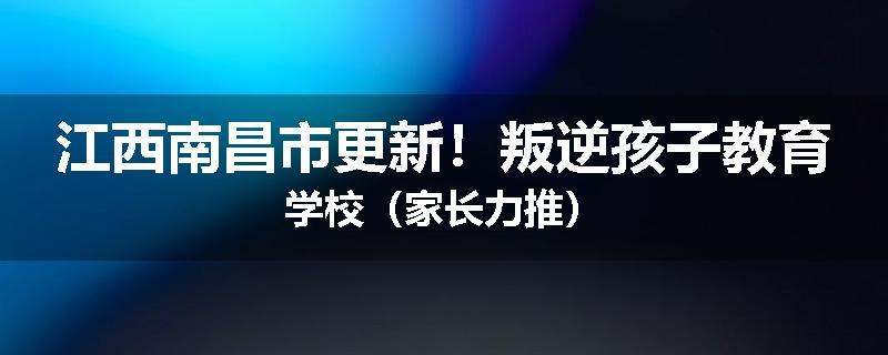 江西南昌市更新！叛逆孩子教育学校（家长力推）