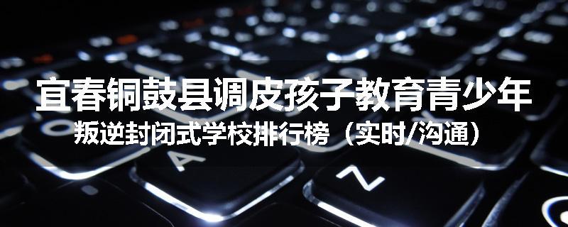 宜春铜鼓县调皮孩子教育青少年叛逆封闭式学校排行榜（实时/沟通）