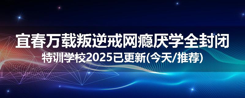 宜春万载叛逆戒网瘾厌学全封闭特训学校2025已更新(今天/推荐)