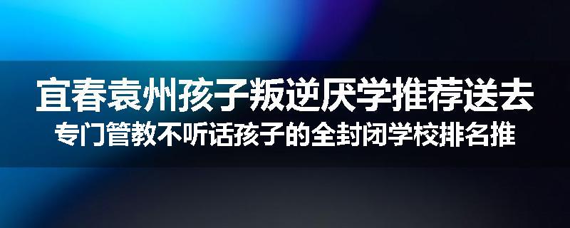 宜春袁州孩子叛逆厌学推荐送去专门管教不听话孩子的全封闭学校排名推荐